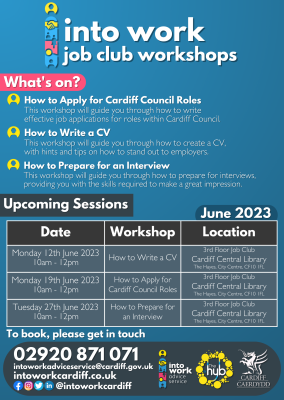 Into Work Job Club Workshops - June 2023 What's on? How to Apply for Cardiff Council Roles This workshop will guide you through how to write effective job applications for roles within Cardiff Council. How to Write a CV This workshop will guide you through how to create a CV, with hints and tips on how to stand out to employers. How to Prepare for an Interview This workshop will guide you through how to prepare for interviews, providing you with the skills required to make a great impression. Upcoming Sessions 3rd Floor Job Club, Cardiff Central Library, The Hayes, City Centre, CF10 1FL ? Monday 12th June 2023 from 10am – 12pm – How to Write a CV ? Monday 19th June 2023 from 10am – 12pm – How to Apply for Cardiff Council Roles ? Tuesday 27th June 2023 from 10am – 12pm – How to Prepare for an Interview To book, please get in touch ? 02920 871 071 ? intoworkadviceservice@cardiff.gov.uk ? intoworkcardiff.co.uk Social Media: @intoworkcardiff